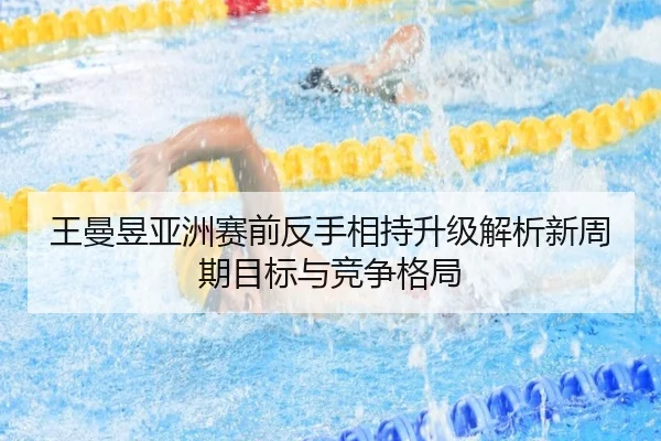 王曼昱亚洲赛前反手相持升级解析新周期目标与竞争格局